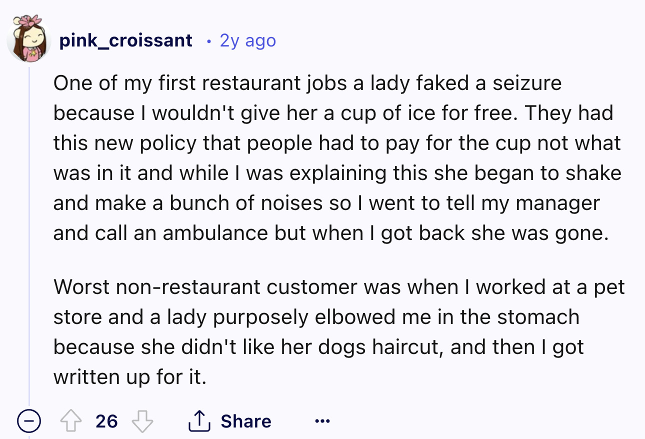 number - pink_croissant 2y ago One of my first restaurant jobs a lady faked a seizure because I wouldn't give her a cup of ice for free. They had this new policy that people had to pay for the cup not what was in it and while I was explaining this she beg